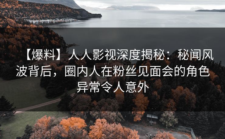 【爆料】人人影视深度揭秘：秘闻风波背后，圈内人在粉丝见面会的角色异常令人意外