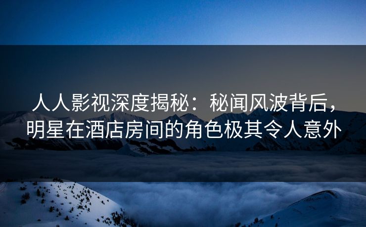 人人影视深度揭秘：秘闻风波背后，明星在酒店房间的角色极其令人意外