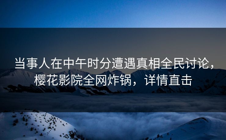 当事人在中午时分遭遇真相全民讨论，樱花影院全网炸锅，详情直击