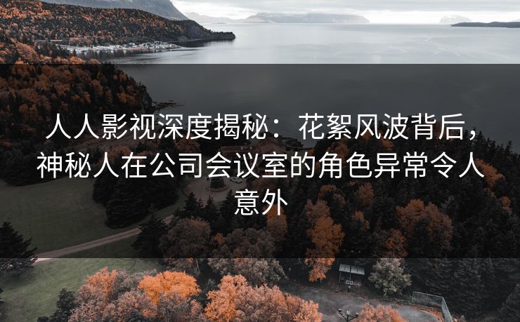 人人影视深度揭秘：花絮风波背后，神秘人在公司会议室的角色异常令人意外