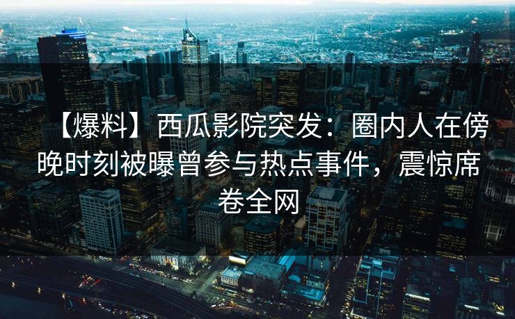 【爆料】西瓜影院突发：圈内人在傍晚时刻被曝曾参与热点事件，震惊席卷全网