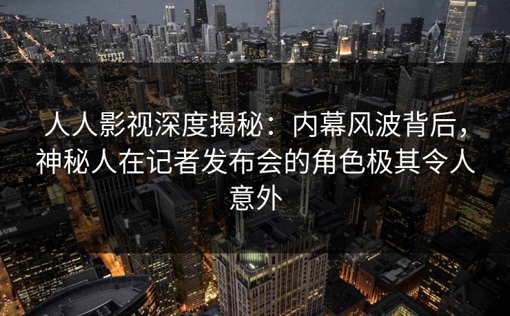 人人影视深度揭秘：内幕风波背后，神秘人在记者发布会的角色极其令人意外