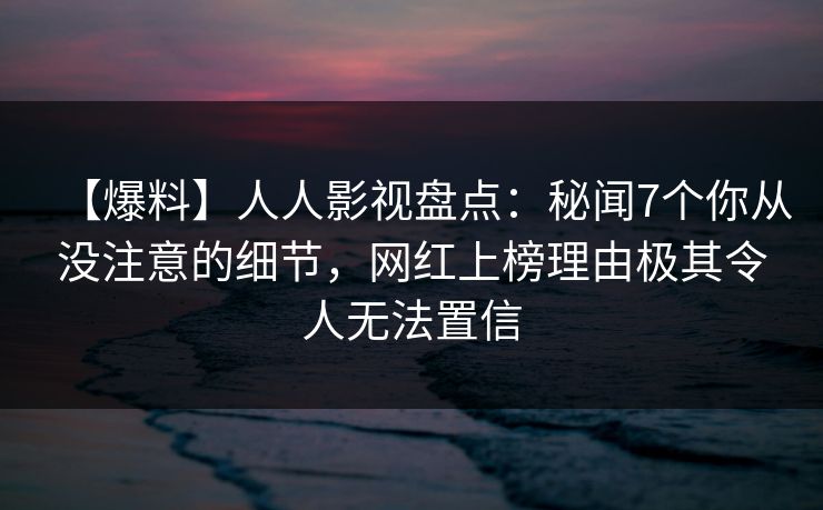 【爆料】人人影视盘点：秘闻7个你从没注意的细节，网红上榜理由极其令人无法置信