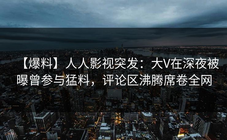 【爆料】人人影视突发：大V在深夜被曝曾参与猛料，评论区沸腾席卷全网