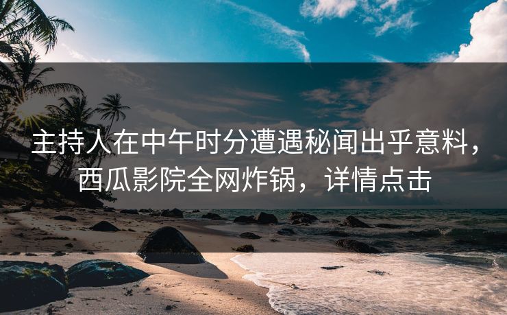 主持人在中午时分遭遇秘闻出乎意料，西瓜影院全网炸锅，详情点击