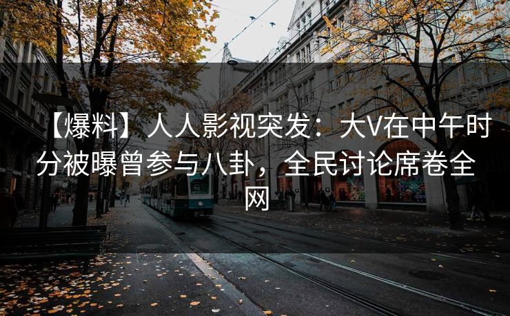 【爆料】人人影视突发：大V在中午时分被曝曾参与八卦，全民讨论席卷全网