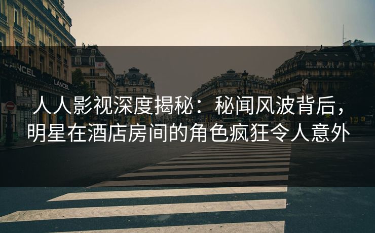 人人影视深度揭秘：秘闻风波背后，明星在酒店房间的角色疯狂令人意外