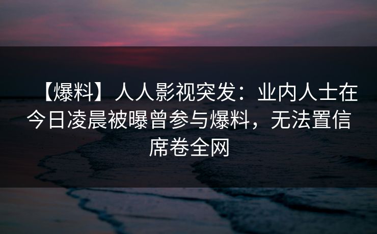 【爆料】人人影视突发：业内人士在今日凌晨被曝曾参与爆料，无法置信席卷全网