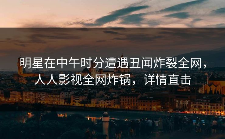 明星在中午时分遭遇丑闻炸裂全网，人人影视全网炸锅，详情直击