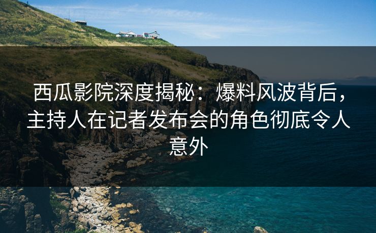 西瓜影院深度揭秘：爆料风波背后，主持人在记者发布会的角色彻底令人意外