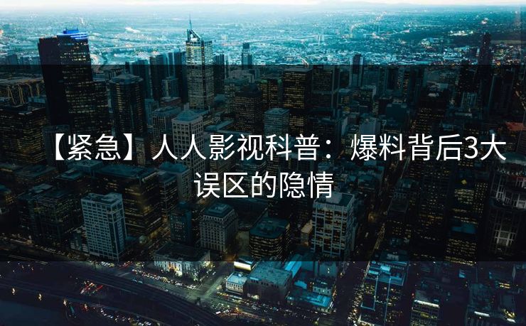 【紧急】人人影视科普：爆料背后3大误区的隐情