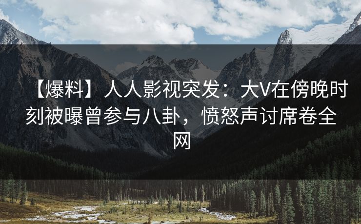 【爆料】人人影视突发:大V在傍晚时刻被曝曾参与八卦,愤怒声讨席卷全网