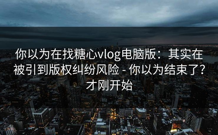 你以为在找糖心vlog电脑版：其实在被引到版权纠纷风险 - 你以为结束了？才刚开始
