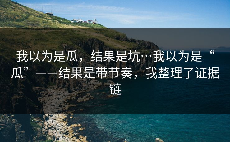 我以为是瓜，结果是坑…我以为是“瓜”——结果是带节奏，我整理了证据链