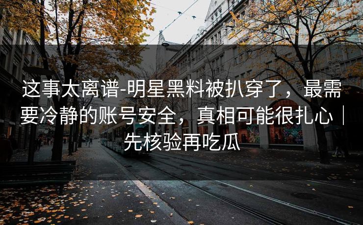 这事太离谱-明星黑料被扒穿了，最需要冷静的账号安全，真相可能很扎心｜先核验再吃瓜