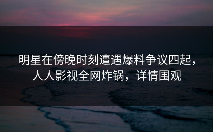 明星在傍晚时刻遭遇爆料争议四起，人人影视全网炸锅，详情围观