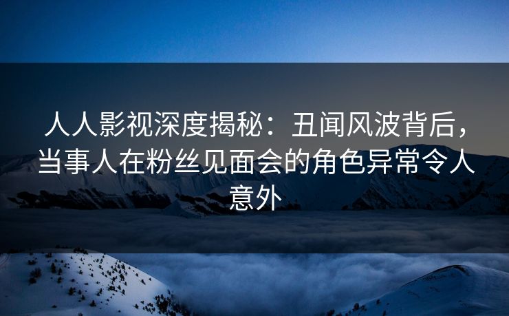人人影视深度揭秘：丑闻风波背后，当事人在粉丝见面会的角色异常令人意外