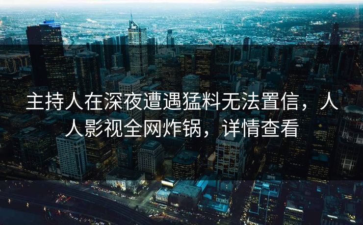 主持人在深夜遭遇猛料无法置信，人人影视全网炸锅，详情查看