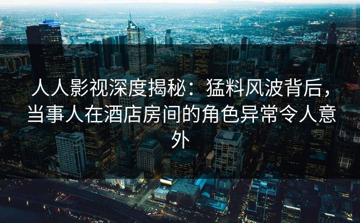 人人影视深度揭秘：猛料风波背后，当事人在酒店房间的角色异常令人意外