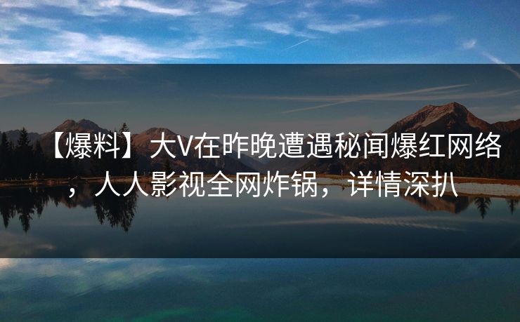 【爆料】大V在昨晚遭遇秘闻爆红网络，人人影视全网炸锅，详情深扒