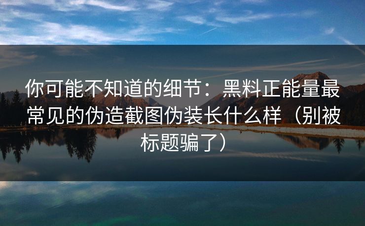 你可能不知道的细节：黑料正能量最常见的伪造截图伪装长什么样（别被标题骗了）