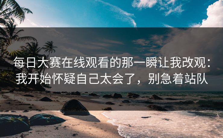 每日大赛在线观看的那一瞬让我改观：我开始怀疑自己太会了，别急着站队