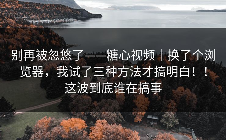 别再被忽悠了——糖心视频｜换了个浏览器，我试了三种方法才搞明白！！这波到底谁在搞事