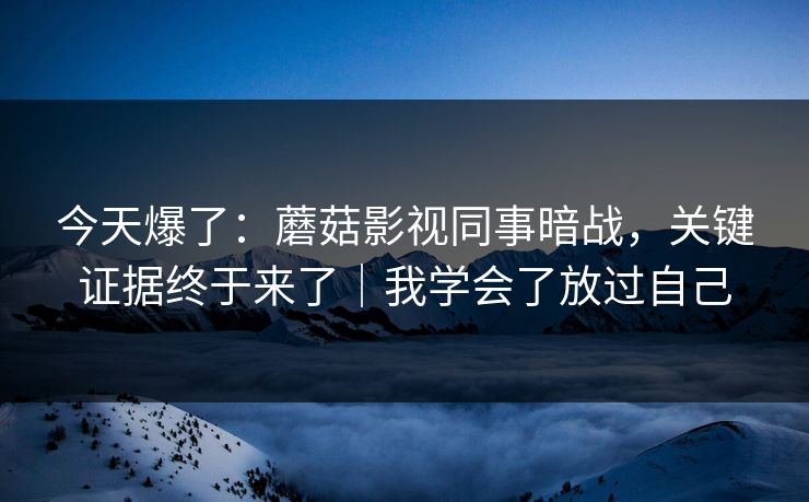 今天爆了：蘑菇影视同事暗战，关键证据终于来了｜我学会了放过自己