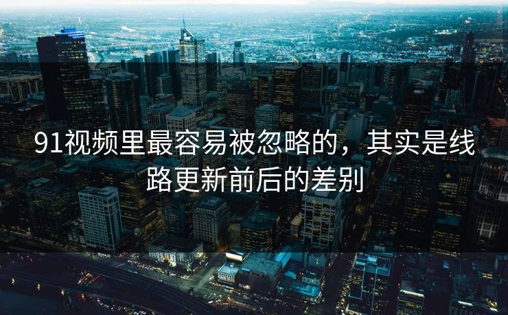 91视频里最容易被忽略的，其实是线路更新前后的差别